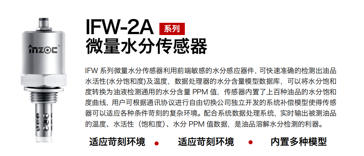IFW-2A系列微量水分傳感器利用前端敏感的水分感應器件，可快速準確的檢測出油品水活性(水分飽和度)及溫度，數據處理器的水分含量模型數據庫，可以將水分飽和度轉換為油液檢測通用的水分含量 PPM 值，傳感器內置了上百種油品的水分飽和度曲線，用戶可根據通訊協議進行自由切換公司獨立開發的系統補償模型使得傳感器可以適應各種條件苛刻的復雜環境。配合系統數據處理系統，實時輸出被測油品的溫度、水活性（飽和度）、水分 PPM 值數據，是油品溶解水分檢測的利器。
應用行業：鋼鐵冶金/石油化工/能源電力/水泥建材/大型機械/煤炭采礦/地下挖掘等
適用油品：齒輪油/液壓油/透平油/柴機油/絕緣油等
