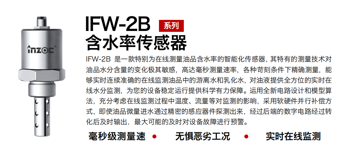 IFW-2B油液含水率傳感器是一款特別為在線測量油品含水率的智能化傳感器，其特有的測量技術對油品水分含量的變化極其敏感，高達毫秒測量速率，各種苛刻條件下精確測量，能夠實時連續準確的在線監測油品中的游離水和乳化水，對油液提供全方位的實時在線水分監測，為您的設備穩定運行提供科學有力保障。運用全新電路設計和模型算法，充分考慮在線監測過程中溫度、流量等對監測的影響，采用軟硬件并行補償方式，即使油品微量進水通過精密的感應器件探測出來，經過后端的數字電路經過轉化后及時輸出，最大可能的及時對設備故障進行預警。
行業：鋼鐵冶金/石油化工/能源電力/水泥建材/大型機械/煤炭采礦/地下挖掘等
油品：潤滑油/齒輪油/液壓油/透平油/渦輪機油等