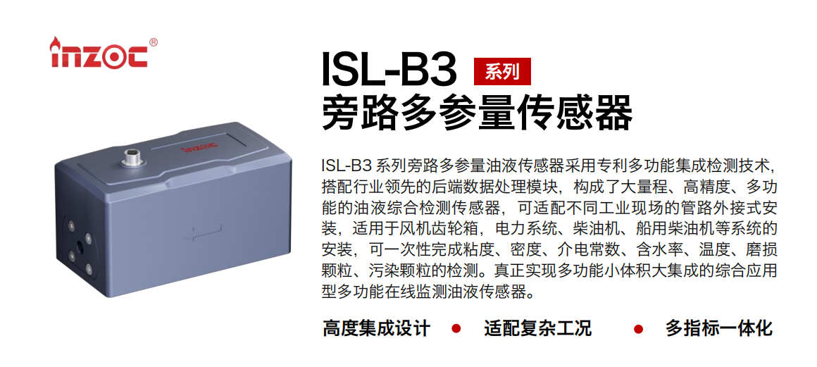 ISL-B3 系列旁路多參量油液傳感器采用專利多功能集成檢測技術，搭配行業領先的后端數據處理模塊，構成了大量程、高精度、多功能的油液綜合檢測傳感器，可適配不同工業現場的管路外接式安裝，適用于風機齒輪箱，電力系統、柴油機、船用柴油機等系統的安裝，可一次性完成粘度、密度、介電常數、含水率、溫度、磨損顆粒、污染顆粒的檢測。真正實現多功能小體積大集成的綜合應用型多功能在線監測油液傳感器。
                    應用行業：鋼鐵、石化、盾構、電力、風電、大型設備、OEM 等
                    適用油品：齒輪油、液壓油、透平油、柴機油等