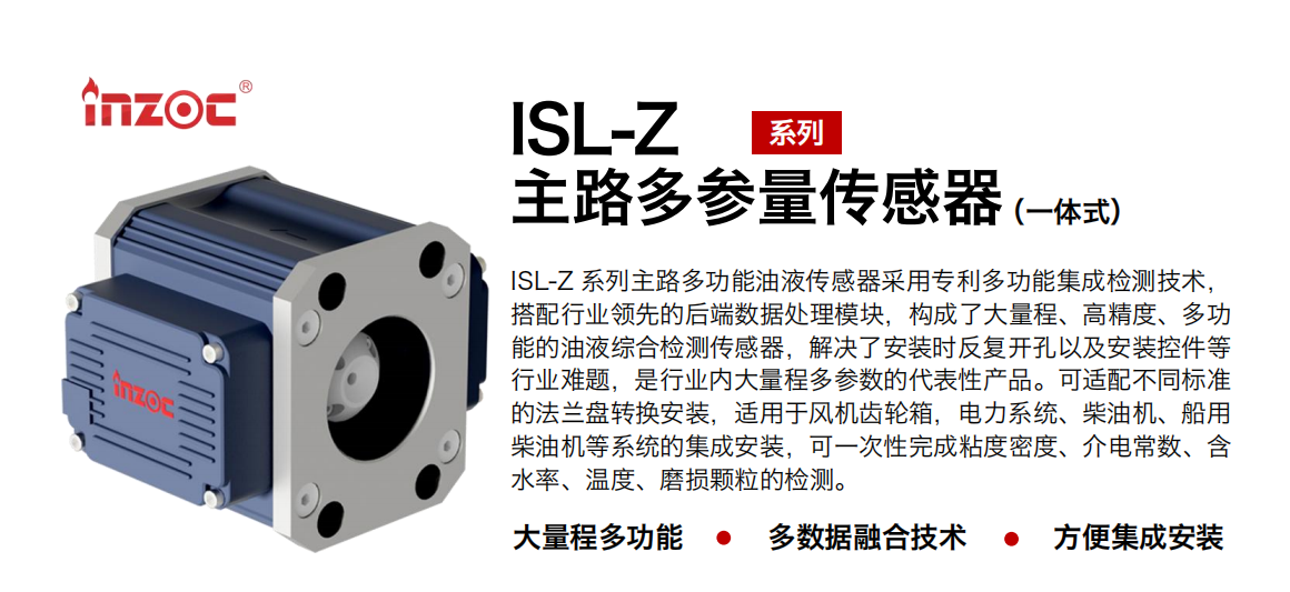 ISL-Z 系列主路多功能油液傳感器采用專利多功能集成檢測技術(shù)，搭配行業(yè)領(lǐng)先的后端數(shù)據(jù)處理模塊，構(gòu)成了大量程、高精度、多功能的油液綜合檢測傳感器，解決了安裝時反復(fù)開孔以及安裝控件等行業(yè)難題，是行業(yè)內(nèi)大量程多參數(shù)的代表性產(chǎn)品。可適配不同標(biāo)準的法蘭盤轉(zhuǎn)換安裝，適用于風(fēng)機齒輪箱，電力系統(tǒng)、柴油機、船用柴油機等系統(tǒng)的集成安裝，可一次性完成粘度密度、介電常數(shù)、含水率、溫度、磨損顆粒的檢測。
                    應(yīng)用行業(yè)：鋼鐵、石化、盾構(gòu)、電力、風(fēng)電、大型設(shè)備、OEM 等
                    適用油品：齒輪油、液壓油、透平油、柴機油等